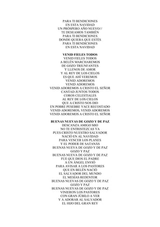 PARA TI BENDICIONES
EN ESTA NAVIDAD
UN PRÓSPERO AÑO NUEVO///
TE DESEAMOS TAMBIÉN
PARA TI BENDICIONES
DONDE QUIERA QUE ESTÉS
PARA TI BENDICIONES
EN ESTA NAVIDAD
VENID FIELES TODOS
VENID FIELES TODOS
A BELÉN MARCHAREMOS
DE GOZO TRIUNFANTES
Y LLENOS DE AMOR
Y AL REY DE LOS CIELOS
ES QUE AHÍ VEREMOS
VENID ADOREMOS
VENID ADOREMOS
VENID ADOREMOS A CRISTO EL SEÑOR
CANTAD JUNTOS TODOS
COROS CELESTIALES
AL REY DE LOS CIELOS
QUE A CRISTO NOS DIO
EN POBRE PESEBRE YACE RECOSTADO
VENID ADOREMOS, VENID ADOREMOS
VENID ADOREMOS A CRISTO EL SEÑOR
BUENAS NUEVAS DE GOZO Y DE PAZ
DESCANZA AMIGO MIO
NO TE ENTRISTEZCAS YA
PUES CRISTO NUESTRO SALVADOR
NACIÓ EN AL NAVIDAD
PARA VENCER LOS PLANES
Y EL PODER DE SATANÁS
BUENAS NUEVA DE GOZO Y DE PAZ
GOZO Y PAZ
BUENAS NUEVA DE GOZO Y DE PAZ
FUE QUE DIOS EL PADRE
A UN ÁNGEL ENVIÓ
PARA AVISAR A LOS PASTORES
QUE EN BELÉN NACIÓ
EL SALVADOR DEL MUNDO
EL MESÍAS REDENTOR
BUENAS NUEVAS DE GOZO Y DE PAZ
GOZO Y PAZ
BUENAS NUEVAS DE GOZO Y DE PAZ
VINIERON LOS PASTORES
CON GRAN JÚBILO A VER
Y A ADORAR AL SALVADOR
EL HIJO DEL GRAN REY
 