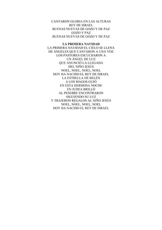 CANTARON GLORIA EN LAS ALTURAS
REY DE ISRAEL
BUENAS NUEVAS DE GOZO Y DE PAZ
GOZO Y PAZ
BUENAS NUEVAS DE GOZO Y DE PAZ
LA PRIMERA NAVIDAD
LA PRIMERA NAVIDAD EL CIELO SE LLENA
DE ÁNGELES QUE CANTARON A UNA VOZ
LOS PASTORES ESCUCHARON A
UN ÁNGEL DE LUZ
QUE ANUNCIÓ LA LLEGADA
DEL NIÑO JESÚS
NOEL, NOEL, NOEL, NOEL
HOY HA NACIDO EL REY DE ISRAEL
LA ESTRELLA DE BELÉN
A LOS MAGOS GUIÓ
EN ESTA HERMOSA NOCHE
EN JUDEA BRILLÓ
AL PESEBRE ENCONTRARON
SIGUIENDO SU LUZ
Y TRAJERON REGALOS AL NIÑO JESÚS
NOEL, NOEL, NOEL, NOEL
HOY HA NACIDO EL REY DE ISRAEL
 