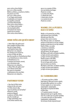 pero mira cómo beben
por ver a Dios nacido.
Beben y beben, y vuelven a beber,
los peces en el río,
por ver a Dios nacer.
2. La Virgen está lavando
y tendiendo en el romero
los angelitos cantando
y el romero floreciendo.
Pero mira cómo beben…
3. La Virgen está lavando
con un poquito jabón
se le picaron las manos
manos de mi corazón.
Pero mira cómo beben…
DIME NIÑO ¿DE QUIÉN ERES?
1. Dime Niño ¿de quién eres?
todo vestidito de blanco (bis).
Soy de la Virgen María
y del Espíritu Santo (bis).
Resuenen con alegría
los cánticos de mi tierra
y viva el Niño de Dios
que ha nacido en Nochebuena (bis).
2. La Nochebuena se viene, tururú,
la Nochebuena se va.
Y nosotros nos iremos, tururú,
y no volveremos más.
Resuenen con alegría...
3. Dime Niño ¿de quién eres?
y si te llamas Jesús (bis).
Soy amor en el pesebre
y sufrimiento en la cruz (bis).
Resuenen con alegría...
PASTORES VENID
1. San José al Niño Jesús,
un beso le dio en la cara,
y el Niño Jesús le dijo,
“que me pinchas con las barbas”
Pastores venid,
pastores llegad,
a adorar al Niño, (bis)
que ha nacido ya.
2. Oiga usted Señor José
no le arrime usted la cara,
que se va a asustar el Niño,
con esas barbas tan largas.
Pastores venid…
3. A Jesús mira María
y a María San José
y Jesús mira a los dos
y se sonríen los tres.
Pastores venid…
MADRE, EN LA PUERTA
HAY UN NIÑO
Madre, en la puerta hay un Niño,
más hermoso que el sol bello,
diciendo que tiene frío,
porque viene casi en cueros.
Pues dile que entre y se calentará,
porque en esta tierra ya no hay caridad,
porque en esta tierra ya no hay caridad.
Entró el Niño y se sentó,
y mientras se calentaba,
le preguntó la patrona,
¿de qué tierra y de qué patria?
Mi Padre es del cielo, mi Madre también,
yo bajé a la tierra para padecer,
yo bajé a la tierra para padecer.
Hazle la cama a este Niño,
en mi alcoba y con primor.
No me la haga usted, señora,
que mi cama es un rincón.
Mi Padre es del Cielo, mi Madre también,
yo bajé a la tierra para padecer,
yo bajé a la tierra para padecer.
EL TAMBORILERO
1. El camino que lleva a Belén
baja hasta el valle que la nieve cubrió;
los pastorcillos quieren ver a su Rey,
le traen regalos en su viejo zurrón,
ropoponpón, ropoponpón.
Ha nacido en el portal de Belén
el Niño Dios.
2. Yo quisiera poner a tus pies
algún presente que te agrade, Señor,
mas Tú ya sabes que soy pobre también
y no poseo más que un viejo tambor,
ropoponpón, ropoponpón.
En tu honor frente al portal tocaré
 