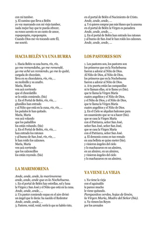 con mi tambor.
3. El camino que lleva a Belén
yo voy marcando con mi viejo tambor,
nada mejor hay que te pueda ofrecer,
su ronco acento es un canto de amor,
ropoponpón, ropoponpón.
Cuando Dios me vio tocando ante Él,
me sonrió.
HACIA BELÉN VA UNA BURRA
1. Hacia Belén va una burra, rin, rin,
yo me remendaba, yo me remendé,
yo me eché un remiendo, yo me lo quité,
cargada de chocolate,
lleva en su chocolatera, rin, rin, …
su molinillo y su anafre.
María, María
ven acá corriendo
que el chocolatillo
se lo están comiendo. (bis)
2. En el Portal de Belén, rin, rin, …
gitanillos han entrado
y al Niño que está en la cuna, rin, rin, …
los pañales le han quitado.
María, María
ven acá volando
que los pañalillos
los están robando. (bis)
3. En el Portal de Belén, rin, rin, …
han entrado los ratones
y al bueno de San José, rin, rin, …
le han roído los calzones.
María, María
ven acá corriendo
que los calzoncillos
los están royendo. (bis)
LA MARIMORENA
Ande, ande, ande, la marimorena
ande, ande, ande que es la Nochebuena.
1. En el portal de Belén hay estrellas, sol y luna
la Virgen y San José y el Niño que está en la cuna.
Ande, ande, ande, …
2. Un pastor comiendo sopas en el aire divisó
un ángel que le decía: ha nacido el Redentor
Ande, ande, ande, …
3. Pastores,venid,venid,veréisloqueno habéisvisto,
en el portal de Belén el Nacimiento de Cristo.
Ande, ande, ande, …
4. Y siquierescomprar panmásblancoquelaazucena
en el portal de Belén la Virgen es panadera
Ande, ande, ande, …
5. En el portal de Belén han entrado los ratones
y al bueno de San José le han roído los calzones.
Ande, ande, ande, …
LOS PASTORES SON
1. Los pastores son, los pastores son
los primeros que en la Nochebuena
fueron a adorar al Niño de Dios.
Al Niño de Dios, al Niño de Dios,
los primeros que en la Nochebuena
fueron a adorar al Niño de Dios.
2. A tu puerta están las campanillas
ni te llaman ellas, ni te llamo yo (bis).
que te llama la Virgen María
cuatro angelitos y el Niño de Dios,
y el Niño de Dios, y el Niño de Dios,
que te llama la Virgen María
cuatro angelitos y el Niño de Dios.
3. En el Cielo se alquilan balcones para
un casamiento que se va a hacer (bis).
que se casa la Virgen María
con el Patriarca, señor San José,
señor San José, señor San José,
que se casa la Virgen María
con el Patriarca, señor San José.
4. El demonio como es tan remalo
en una bellota se quiso meter (bis).
y vinieron ángeles del cielo
y lo machacaron en un almirez,
en un almirez, en un almirez,
y vinieron ángeles del cielo
y lo machacaron en un almirez.
YA VIENE LA VIEJA
1. Ya viene la vieja
con el aguinaldo
le parece mucho
le viene quitando.
Pampanitos verdes, hojas de limón,
la Virgen María, Madre del Señor (bis).
2. Ya vienen los Reyes
por los arenales
 
