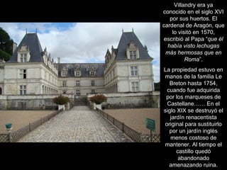 Villandry era ya conocido en el siglo XVI por sus huertos. El cardenal de Aragón, que lo visitó en 1570, escribió al Papa “ que él había visto lechugas más hermosas que en Roma ”. La propiedad estuvo en manos de la familia Le Breton hasta 1754, cuando fue adquirida por los marqueses de Castellane…… En el siglo XIX se destruyó el jardín renacentista original para sustituirlo por un jardín inglés menos costoso de mantener. Al tiempo el castillo quedó abandonado amenazando ruina. 