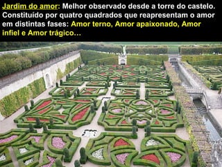 Jardim do amor :  Melhor observado desde a torre do castelo. Constituído por quatro quadrados que reapresentam o amor em distintas fases:  Amor terno, Amor apaixonado, Amor infiel e Amor trágico…  