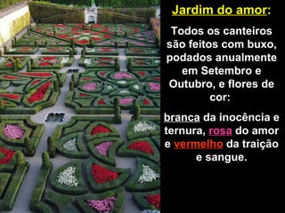 Jardim do amor : Todos os canteiros são feitos com buxo, podados anualmente em Setembro e Outubro, e flores de cor:  branca  da inocência e ternura,  rosa  do amor e  vermelho  da traição e sangue. 
