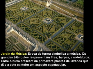 Jardín da Música:   Evoca de forma simbólica a música. Os grandes triângulos reapresentam liras, harpas, candelabros. Entre o buxo crescem na primavera plantas de lavanda que dão a este canteiro um aspecto espetacular. 