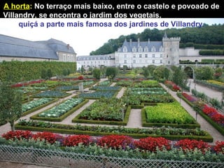 A horta :   No terraço mais baixo, entre o castelo e povoado de Villandry, se encontra o jardim dos vegetais,  quiçá a parte   mais famosa dos jardines de Villandry. 