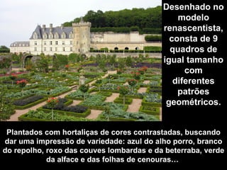 Plantados com hortaliças de cores contrastadas, buscando dar uma impressão de variedade: azul do alho porro, branco do repolho, roxo das couves lombardas e da beterraba, verde da alface e das folhas de cenouras…  Desenhado no modelo renascentista, consta de 9 quadros de igual tamanho com diferentes patrões geométricos. 