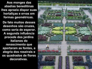 Aos monges das abadias beneditinas lhes aprazia dispor suas hortaliças e ervas em formas geométricas.  De fato muitos desses desenhos são cruzes, como seria de esperar. A segunda influência procede dos jardins italianos do renascimento que aportaram as fontes, a alegria dos roseirais e os quadrados de flores decorativas.   