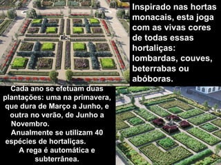 Cada ano se efetuam duas plantações: uma na primavera, que dura de Março a Junho, e outra no verão, de Junho a Novembro.  Anualmente se utilizam 40 espécies de hortaliças.  A rega é automática e subterrânea. Inspirado nas hortas monacais, esta joga com as vivas cores de todas essas  hortaliças: lombardas, couves, beterrabas ou abóboras. 