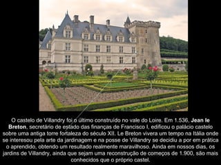 O castelo de Villandry foi o último construído no vale do Loire. Em 1.536,  Jean le Breton , secretário de estado das finanças de Francisco I, edificou o palácio castelo sobre uma antiga torre fortaleza do século XII. Le Breton vivera um tempo na Itália onde se interesou pela arte da jardinagem e na posse de Villandry se decidiu a por em prática o aprendido, obtendo um resultado realmente maravilhoso. Ainda em nossos dias, os jardins de Villandry, ainda que sejam uma reconstrução de começos de 1.900, são mais conhecidos que o próprio castel . 