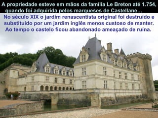 A propriedade esteve em mãos da família Le Breton até 1.754, quando foi adquirida pelos marqueses de Castellane…  No   século XIX o jardim renascentista original foi destruído e substituído por um jardim inglês menos custoso de manter. Ao tempo o castelo ficou abandonado ameaçado de ruína.   