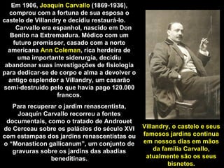 Em 1906,  Joaquín Carvallo  (1869-1936), comprou com a fortuna de sua esposa o castelo de Villandry e decidiu restaurá-lo.  Carvallo era espanhol, nascido em Don Benito na Extremadura. Médico com um futuro promissor, casado com a norte americana  Ann Coleman , rica herdeira de uma importante siderurgia, decidiu abandonar suas investigações de fisiologia para dedicar-se de corpo e alma a devolver o antigo esplendor a Villandry, um casarão semi-destruído pelo que havia pago 120.000 francos. Para recuperar o jardim renascentista, Joaquín Carvallo recorreu a fontes documentais, como o tratado de Androuet de Cerceau sobre os palácios do século XVI com estampas dos jardins renascentistas ou o “Monasticon gallicanum”, um conjunto de gravuras sobre os jardins das abadias beneditinas. Villandry, o castelo e seus famosos jardins continua em nossos dias em mãos da família Carvallo, atualmente são os seus bisnetos. 