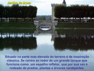 Situado na parte mas elevada do terreno é de inspiração clássica. Se centra ao redor de um grande tanque que funciona como  um espelho refletor, que por sua vez é rodeado de prados, plantas e árvores verdejantes. Jardim da água : 