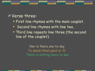 Verse three:  First line rhymes with the main couplet. Second line rhymes with line two. Third line repeats line three (the second line of the couplet). Nor is there one to-day  To speak them good or ill:  There is nothing more to say. 