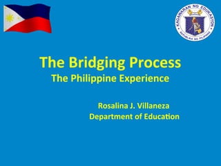 The	Bridging	Process		
The	Philippine	Experience	
	
	 	 	 	Rosalina	J.	Villaneza	
																																									Department	of	Educa>on	
 