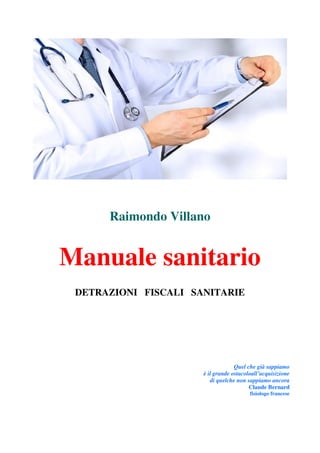 Raimondo Villano
Manuale sanitario
DETRAZIONI FISCALI SANITARIE
Quel che già sappiamo
è il grande ostacoloall’acquisizione
di quelche non sappiamo ancora
Claude Bernard
fisiologo francese
 