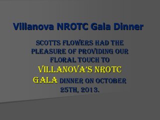 Villanova NROTC Gala Dinner
Scotts Flowers had the
pleasure of providing our
floral touch to

VillanoVa’s nRoTC
Gala Dinner on October
25th, 2013.

 