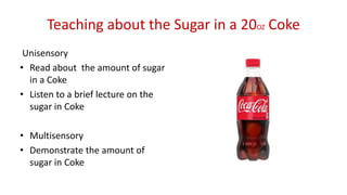 Teaching about the Sugar in a 20OZ Coke
Unisensory
• Read about the amount of sugar
in a Coke
• Listen to a brief lecture on the
sugar in Coke
• Multisensory
• Demonstrate the amount of
sugar in Coke
 