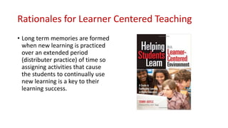 Rationales for Learner Centered Teaching
• Long term memories are formed
when new learning is practiced
over an extended period
(distributer practice) of time so
assigning activities that cause
the students to continually use
new learning is a key to their
learning success.
 