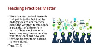 Teaching Practices Matter
• There is a vast body of research
that points to the fact that the
pedagogical choices teachers
make, the way they teach makes
a great deal of difference in
terms of how much students
learn, how long they remember
what they learn and how well
they can transfer their learning
to new settings.
(Tagg, 2018)
 