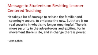 Message to Students on Resisting Learner
Centered Teaching
• It takes a lot of courage to release the familiar and
seemingly secure, to embrace the new. But there is no
real security in what is no longer meaningful. There is
more security in the adventurous and exciting, for in
movement there is life, and in change there is power.
• Alan Cohen
 