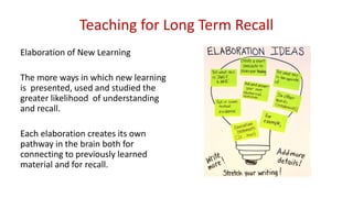 Teaching for Long Term Recall
Elaboration of New Learning
The more ways in which new learning
is presented, used and studied the
greater likelihood of understanding
and recall.
Each elaboration creates its own
pathway in the brain both for
connecting to previously learned
material and for recall.
 