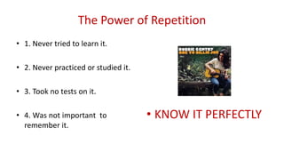 The Power of Repetition
• 1. Never tried to learn it.
• 2. Never practiced or studied it.
• 3. Took no tests on it.
• 4. Was not important to
remember it.
• KNOW IT PERFECTLY
 