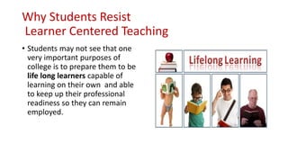 Why Students Resist
Learner Centered Teaching
• Students may not see that one
very important purposes of
college is to prepare them to be
life long learners capable of
learning on their own and able
to keep up their professional
readiness so they can remain
employed.
 