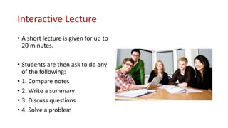 Interactive Lecture
• A short lecture is given for up to
20 minutes.
• Students are then ask to do any
of the following:
• 1. Compare notes
• 2. Write a summary
• 3. Discuss questions
• 4. Solve a problem
 