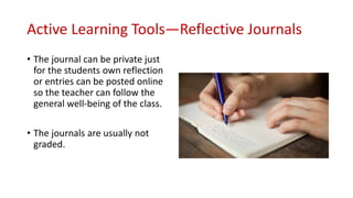 Active Learning Tools—Reflective Journals
• The journal can be private just
for the students own reflection
or entries can be posted online
so the teacher can follow the
general well-being of the class.
• The journals are usually not
graded.
 