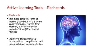 Active Learning Tools—Flashcards
• Flashcards
• The most powerful form of
memory development is when
information is retrieved from
memory over an extended
period of time.( Distributed
Practice)
• Each time the memory is
retrieved it is strengthened and
future retrieval becomes faster.
 