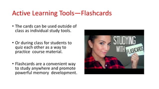 Active Learning Tools—Flashcards
• The cards can be used outside of
class as individual study tools.
• Or during class for students to
quiz each other as a way to
practice course material.
• Flashcards are a convenient way
to study anywhere and promote
powerful memory development.
 