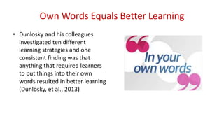 Own Words Equals Better Learning
• Dunlosky and his colleagues
investigated ten different
learning strategies and one
consistent finding was that
anything that required learners
to put things into their own
words resulted in better learning
(Dunlosky, et al., 2013)
 