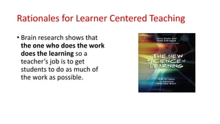 Rationales for Learner Centered Teaching
• Brain research shows that
the one who does the work
does the learning so a
teacher’s job is to get
students to do as much of
the work as possible.
 
