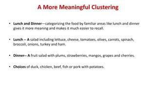 A More Meaningful Clustering
• Lunch and Dinner—categorizing the food by familiar areas like lunch and dinner
gives it more meaning and makes it much easier to recall.
• Lunch -- A salad including lettuce, cheese, tomatoes, olives, carrots, spinach,
broccoli, onions, turkey and ham.
• Dinner-- A fruit salad with plums, strawberries, mangos, grapes and cherries.
• Choices of duck, chicken, beef, fish or pork with potatoes.
 