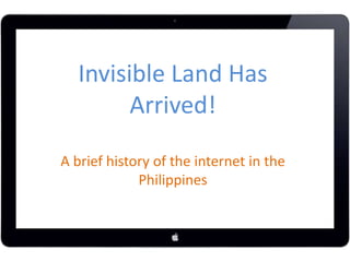 Invisible Land Has 
Arrived! 
A brief history of the internet in the 
Philippines 
 