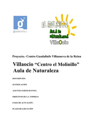 Proyecto.- Centro Guadalinfo Villanueva de la Reina
Villaocio “Centro el Molinillo”
Aula de Naturaleza
DESCRIPCIÓN.
JUSTIFICACIÓN
AGENTES PARTICIPANTES.
OBJETIVOS DE LA EMPRESA
FASES DE ACTUACIÓN .
PLAZO DE EJECUCIÓN
 