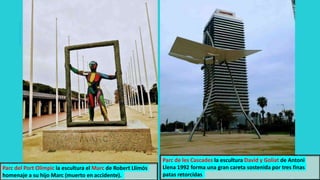 Parc de les Cascades la escultura David y Goliat de Antoni
Llena 1992 forma una gran careta sostenida por tres finas
patas retorcidas
Parc del Port Olimpic la escultura el Marc de Robert Llimós
homenaje a su hijo Marc (muerto en accidente).
 