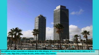 Dos edificios se han convertido en símbolos de la Villa olímpica, el Hotel Arts, arqs. Bruce Gram y Frank O. Gehry y la Torre
Mapfre, arqs. Iñigo Ortiz y Enrique de León, ambos miden 153,5 metros.
 