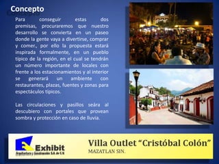 Concepto
 Para       conseguir        estas      dos
 premisas, procuraremos que nuestro
 desarrollo se convierta en un paseo
 donde la gente vaya a divertirse, comprar
 y comer., por ello la propuesta estará
 inspirada formalmente, en un pueblo
 típico de la región, en el cual se tendrán
 un número importante de locales con
 frente a los estacionamientos y al interior
 se    generará      un   ambiente      con
 restaurantes, plazas, fuentes y zonas para
 espectáculos típicos.

 Las circulaciones y pasillos seára al
 descubiero con portales que provean
 sombra y protección en caso de lluvia.
 