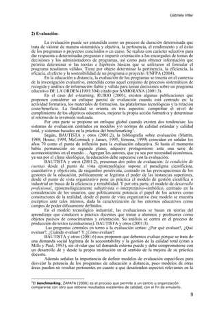 Gabriela Villar
9
2) Evaluación:
La evaluación puede ser entendida como un proceso de duración determinada que
trata de valorar de manera sistemática y objetiva, la pertinencia, el rendimiento y el éxito
de los programas o proyectos concluidos o en curso. Se realiza con carácter selectivo para
dar respuesta a determinadas preguntas e impartir orientación a los encargados de tomas de
decisiones y los administradores de programas, así como para obtener información que
permita determinar si las teorías e hipótesis básicas que se utilizaron al formular el
programa resultaron válidos. Tiene por objeto determinar la pertinencia, la eficiencia, la
eficacia, el efecto y la sostenibilidad de un programa o proyecto. UNFPA (2004),
En la educación a distancia, la evaluación de los programas se inserta en el contexto
de la investigación evaluativo, entendida como aquel conjunto de procesos sistemáticos de
recogida y análisis de información fiable y válida para tomar decisiones sobre un programa
educativo DE LA ORDEN (1991:304) citado por SAMORANA (2001:3).
En el caso del e-learning, RUBIO (2003), existen algunas publicaciones que
proponen considerar un enfoque parcial de evaluación cuando está centrado en: la
actividad formativa, los materiales de formación, las plataformas tecnológicas y la relación
coste/beneficio. La finalidad se orienta en tres aspectos: comprobar el nivel de
cumplimiento de los objetivos educativos, mejorar la propia acción formativa y determinar
el retorno de la inversión realizada.
Por otra parte se propone un enfoque global cuando existen dos tendencias: los
sistemas de evaluación centrados en modelos y/o normas de calidad estándar y calidad
total, y sistemas basados en la práctica del benchmarking2
.
Según, BAUTISTA y otros (2001:2), la bibliografía sobre evaluación (Martín,
1988; House, 1994, McCormick y James, 1995, Simona, 1999) coinciden en señalar los
años 70 como el punto de inflexión para la evaluación educativa. Si hasta el momento
había permanecido en segundo plano, adquiere protagonismo ante una serie de
acontecimientos en el mundo… Agregan los autores, que ya sea por necesidad económica,
ya sea por el clima ideológico, la educación debe superarse con la evaluación.
BAUTISTA y otros (2001:2), presentan dos polos de evaluación: la rendición de
cuentas desde el punto de vista epistemológico supone el paradigma cientificista,
cuantitativo y objetivista, de raigambre positivista, centrado en las preocupaciones de los
gestores de la educación, políticamente se legitima el poder de las instancias superiores,
desde el punto de vista organizativo pone en práctica el modelo de gestión científica o
industrial en busca de la eficiencia y rentabilidad. Y por otra parte, el modelo de desarrollo
profesional, epistemológicamente subjetivista o interpretativo-simbólico, centrado en la
consideración de los usuarios, que políticamente potencia el papel de los actores como
constructores de la realidad, desde el punto de vista organizativo éste modelo se muestra
escéptico ante tales intentos, dada la caracterización de los entornos educativos como
campos de poder difusamente definidos.
En el modelo tecnológico industrial, las evaluaciones se basan en teorías del
aprendizaje que conducen a práctica docentes que tratan a alumnos y profesores como
objetos pasivos de conocimientos y orientación. Su análisis se centra en el proceso de
producción de textos (conductistas). BAUTISTA y otros (2001:3).
Las preguntas centrales en torno a la evaluación serían: ¿Por qué evaluar?, ¿Qué
evaluar?, ¿Cuándo evaluar? Y ¿Cómo evaluar?
BAUTISTA y otros (2001:6) nos proponen que debemos evaluar porque se trata de
una demanda social legítima de la accountability y la gestión de la calidad total (citan a
Mills y Paul, 1993), sin olvidar que tal demanda externa puede y debe comprometerse con
un desarrollo de y desde la propia institución en el sentido de la mejora de su práctica
docente.
Además señalan la importancia de definir modelos de evaluación específicos para
desvelar la potencia de los programas de educación a distancia, pues modelos de otras
áreas pueden no resultar pertinentes en cuanto a que desatienden aspectos relevantes en la
2
El benchmarking, ZAPATA (2006) es el proceso que permite a un centro u organización
compararse con otro que obtiene resultados excelentes de calidad, con el fin de emularlo.
 
