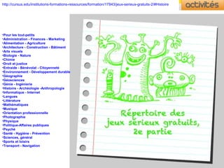 http://cursus.edu/institutions-formations-ressources/formation/17843/jeux-serieux-gratuits-2/#Histoire
•Pour les tout-petits
•Administration - Finances - Marketing
•Alimentation - Agriculture
•Architecture - Construction - Bâtiment
•Arts visuels
•Biologie - Nature
•Chimie
•Droit et justice
•Entraide - Bénévolat - Citoyenneté
•Environnement - Développement durable
•Géographie
•Géosciences
•Génie - Ingénierie
•Histoire - Archéologie -Anthropologie
•Informatique - Internet
•Langues
•Littérature
•Mathématiques
•Musique
•Orientation professionnelle
•Photographie
•Physique
•Politique-Affaires publiques
•Psyché
•Santé - Hygiène - Prévention
•Sciences, général
•Sports et loisirs
•Transport - Navigation
 