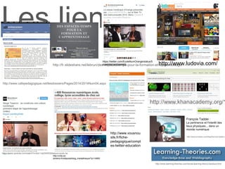 Les liens
http://www.learning-theories.com/social-learning-theory-bandura.html
http://www.khanacademy.org/1
http://fr.slideshare.net/lebrun/des-espacestemps-pour-la-formation-et-lapprentissage
http://www.knowtex.com/blog/francois-taddei-o
François Taddei :
La pertinence et l'interêt des
lieux physiques... dans un
monde numérique
http://www.cafepedagogique.net/lesdossiers/Pages/2014/2014Num04.aspx
https://www.youtube.com/watch?v=dqV-UlpD9WE&feature=youtu.be
http://crdp.ac-
amiens.fr/cddpoise/blog_mediatheque/?p=14850
https://twitter.com/EcoleNumOrange/status/5
43485663409364993
http://www.vousnou
sils.fr/fiche-
pedagogique/compt
es-twitter-education
http://www.ludovia.com/
 