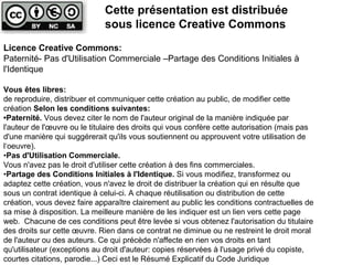 Licence Creative Commons:
Paternité- Pas d'Utilisation Commerciale –Partage des Conditions Initiales à
l'Identique
Vous êtes libres:
de reproduire, distribuer et communiquer cette création au public, de modifier cette
création Selon les conditions suivantes:
•Paternité. Vous devez citer le nom de l'auteur original de la manière indiquée par
l'auteur de l'œuvre ou le titulaire des droits qui vous confère cette autorisation (mais pas
d'une manière qui suggérerait qu'ils vous soutiennent ou approuvent votre utilisation de
l‘oeuvre).
•Pas d'Utilisation Commerciale.
Vous n'avez pas le droit d'utiliser cette création à des fins commerciales.
•Partage des Conditions Initiales à l'Identique. Si vous modifiez, transformez ou
adaptez cette création, vous n'avez le droit de distribuer la création qui en résulte que
sous un contrat identique à celui-ci. A chaque réutilisation ou distribution de cette
création, vous devez faire apparaître clairement au public les conditions contractuelles de
sa mise à disposition. La meilleure manière de les indiquer est un lien vers cette page
web. Chacune de ces conditions peut être levée si vous obtenez l'autorisation du titulaire
des droits sur cette œuvre. Rien dans ce contrat ne diminue ou ne restreint le droit moral
de l'auteur ou des auteurs. Ce qui précède n'affecte en rien vos droits en tant
qu'utilisateur (exceptions au droit d'auteur: copies réservées à l'usage privé du copiste,
courtes citations, parodie...) Ceci est le Résumé Explicatif du Code Juridique
Cette présentation est distribuée
sous licence Creative Commons
 