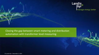 © Landis+Gyr | November 5, 2014 
Closing the gap between smart metering and distribution automation with transformer level measuring  