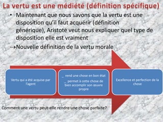         La vertu est une médiété (définition spécifique)Maintenant que nous savons que la vertu est une disposition qu’il faut acquérir (définition générique), Aristote veut nous expliquer quel type de disposition elle est vraimentNouvelle définition de la vertu moraleComment une vertu peut-elle rendre une chose parfaite?