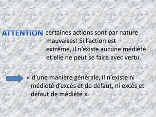                      certaines actions sont par nature             mauvaises! Si l’action est extrême, il n’existe aucune médiété et elle ne peut se faire avec vertu.            « d’une manière générale, il n’existe ni médiété d’excès et de défaut, ni excès et défaut de médiété »ATTENTION