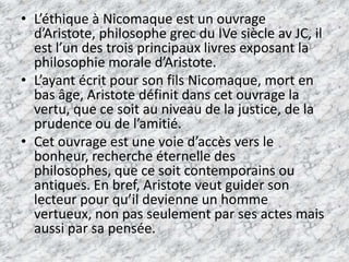 L’éthique à Nicomaque est un ouvrage d’Aristote, philosophe grec du IVe siècle av JC, il est l’un des trois principaux livres exposant la philosophie morale d’Aristote. L’ayant écrit pour son fils Nicomaque, mort en bas âge, Aristote définit dans cet ouvrage la vertu, que ce soit au niveau de la justice, de la prudence ou de l’amitié. Cet ouvrage est une voie d’accès vers le bonheur, recherche éternelle des philosophes, que ce soit contemporains ou antiques. En bref, Aristote veut guider son lecteur pour qu’il devienne un homme vertueux, non pas seulement par ses actes mais aussi par sa pensée. 