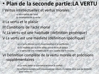 Plan de la seconde partie:LA VERTUI Vertus intellectuelles et vertus morales                          a) description de l’âme                          b) description de la vertuII La vertu et le plaisirIII Conditions de l’acte moralIV La vertu est une habitude (définition générique)V La vertu est une médiété (définition spécifique)a) La vertu donne à une chose excellence et perfection                            b) La médiété est le juste milieu entre excès et défaut                            c) la vertu est une médiété par le sens qu’elle vise le moyenVI Définition complète de la vertu morale et précisions supplémentairesa) La vertu selon la substance et selon le parfait                            b) certaines actions sont mauvaises par nature, il n’existe donc pas de médiété      pour celles-ci