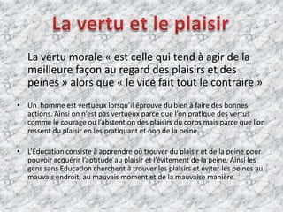     La vertu morale « est celle qui tend à agir de la meilleure façon au regard des plaisirs et des peines » alors que « le vice fait tout le contraire »Un  homme est vertueux lorsqu’il éprouve du bien à faire des bonnes actions. Ainsi on n’est pas vertueux parce que l’on pratique des vertus comme le courage ou l’abstention des plaisirs du corps mais parce que l’on ressent du plaisir en les pratiquant et non de la peine.L’Education consiste à apprendre où trouver du plaisir et de la peine pour pouvoir acquérir l’aptitude au plaisir et l’évitement de la peine. Ainsi les gens sans Education cherchent à trouver les plaisirs et éviter les peines au mauvais endroit, au mauvais moment et de la mauvaise manière.La vertu et le plaisir