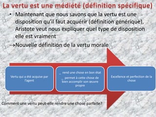         La vertu est une médiété (définition spécifique)Maintenant que nous savons que la vertu est une disposition qu’il faut acquérir (définition générique), Aristote veut nous expliquer quel type de disposition elle est vraimentNouvelle définition de la vertu moraleComment une vertu peut-elle rendre une chose parfaite?